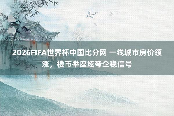 2026FIFA世界杯中国比分网 一线城市房价领涨,楼市举座炫夸企稳信号