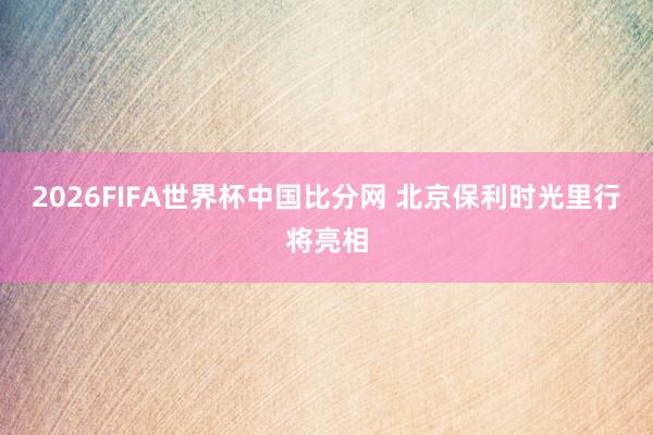 2026FIFA世界杯中国比分网 北京保利时光里行将亮相