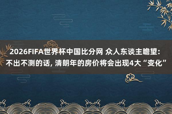 2026FIFA世界杯中国比分网 众人东谈主瞻望: 不出不测的话， 清朗年的房价将会出现4大“变化”