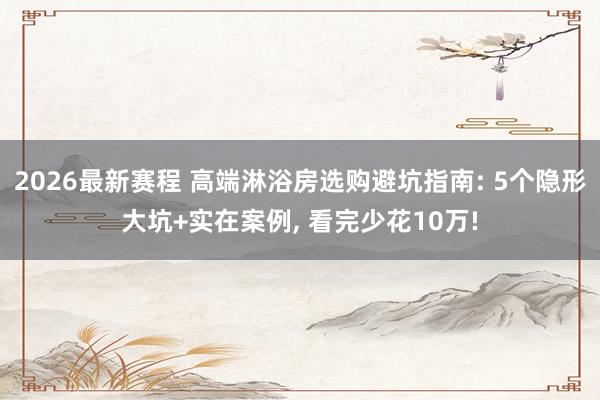 2026最新赛程 高端淋浴房选购避坑指南: 5个隐形大坑+实在案例, 看完少花10万!