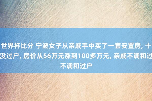 世界杯比分 宁波女子从亲戚手中买了一套安置房, 十年没过户, 房价从56万元涨到100多万元, 亲戚不调和过户