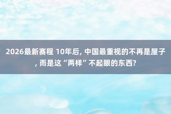2026最新赛程 10年后, 中国最重视的不再是屋子, 而是这“两样”不起眼的东西?