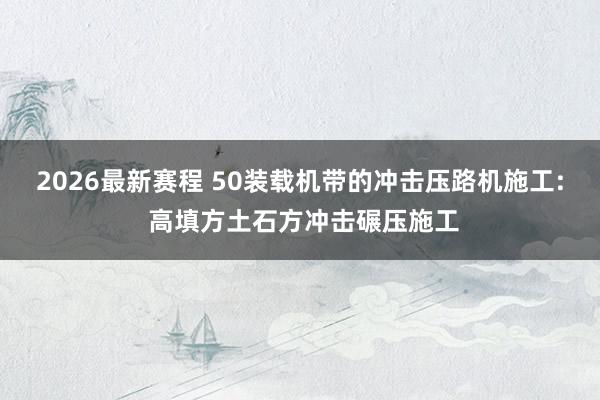 2026最新赛程 50装载机带的冲击压路机施工: 高填方土石方冲击碾压施工