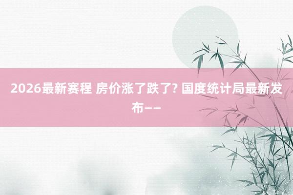 2026最新赛程 房价涨了跌了? 国度统计局最新发布——