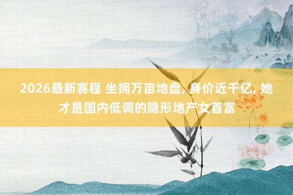 2026最新赛程 坐拥万亩地盘, 身价近千亿, 她才是国内低调的隐形地产女首富