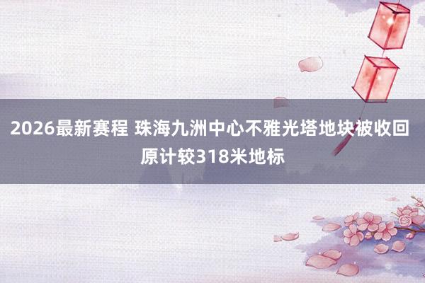 2026最新赛程 珠海九洲中心不雅光塔地块被收回 原计较318米地标