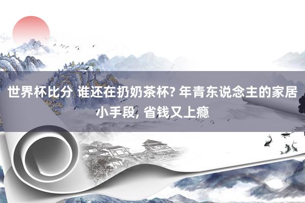 世界杯比分 谁还在扔奶茶杯? 年青东说念主的家居小手段, 省钱又上瘾
