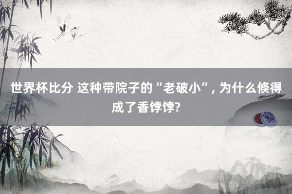 世界杯比分 这种带院子的“老破小”, 为什么倏得成了香饽饽?