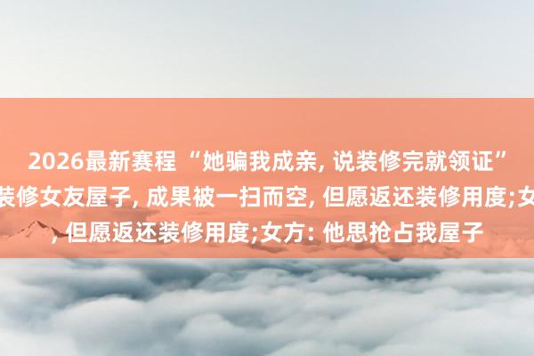 2026最新赛程 “她骗我成亲, 说装修完就领证”, 河南须眉花十几万装修女友屋子, 成果被一扫而空, 但愿返还装修用度;女方: 他思抢占我屋子