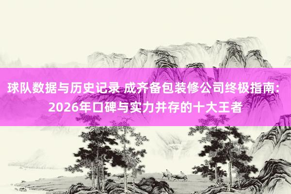 球队数据与历史记录 成齐备包装修公司终极指南: 2026年口碑与实力并存的十大王者