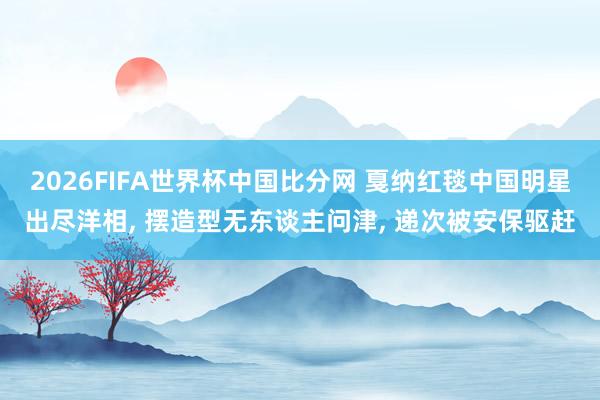 2026FIFA世界杯中国比分网 戛纳红毯中国明星出尽洋相, 摆造型无东谈主问津, 递次被安保驱赶