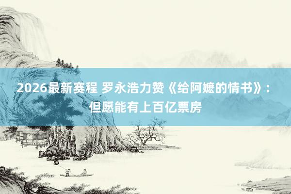 2026最新赛程 罗永浩力赞《给阿嬷的情书》: 但愿能有上百亿票房