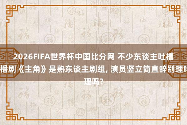 2026FIFA世界杯中国比分网 不少东谈主吐槽热播剧《主角》是熟东谈主剧组, 演员竖立简直辞别理吗?