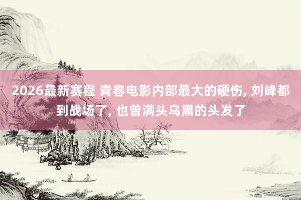 2026最新赛程 青春电影内部最大的硬伤, 刘峰都到战场了, 也曾满头乌黑的头发了