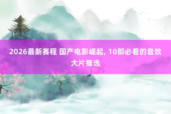 2026最新赛程 国产电影崛起, 10部必看的音效大片推选