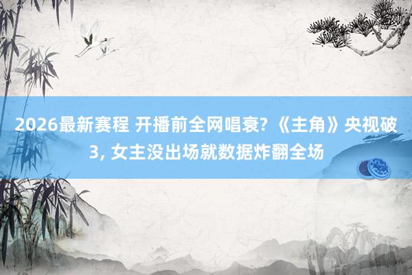2026最新赛程 开播前全网唱衰? 《主角》央视破3, 女主没出场就数据炸翻全场