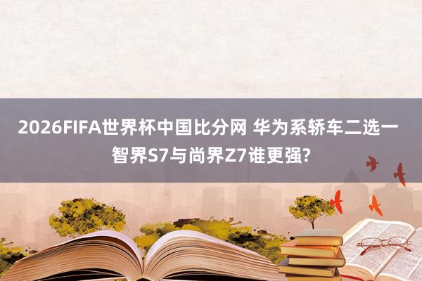 2026FIFA世界杯中国比分网 华为系轿车二选一 智界S7与尚界Z7谁更强?