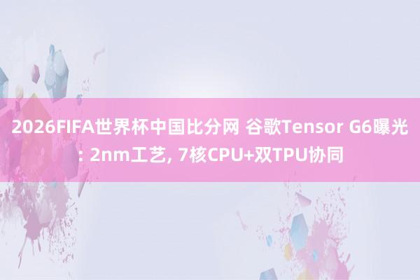 2026FIFA世界杯中国比分网 谷歌Tensor G6曝光: 2nm工艺, 7核CPU+双TPU协同