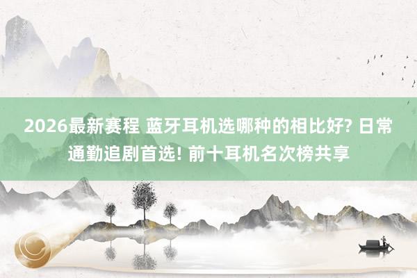 2026最新赛程 蓝牙耳机选哪种的相比好? 日常通勤追剧首选! 前十耳机名次榜共享