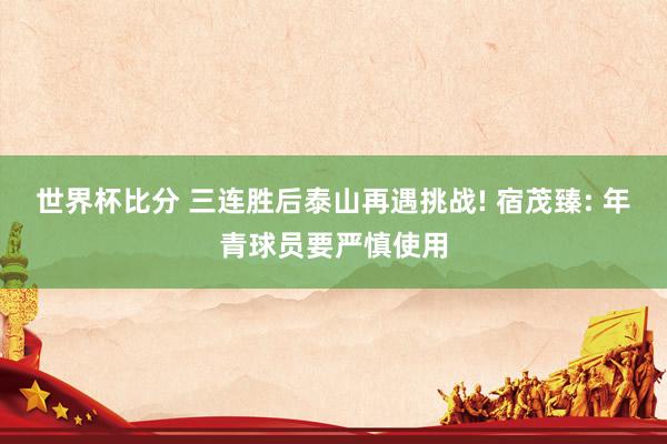 世界杯比分 三连胜后泰山再遇挑战! 宿茂臻: 年青球员要严慎使用