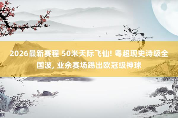 2026最新赛程 50米天际飞仙! 粤超现史诗级全国波, 业余赛场踢出欧冠级神球