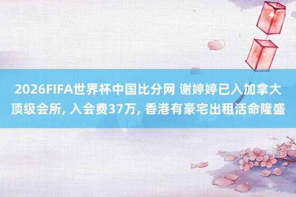 2026FIFA世界杯中国比分网 谢婷婷已入加拿大顶级会所, 入会费37万, 香港有豪宅出租活命隆盛