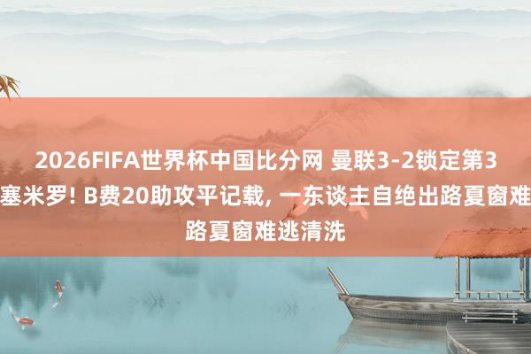 2026FIFA世界杯中国比分网 曼联3-2锁定第3送别卡塞米罗! B费20助攻平记载, 一东谈主自绝出路夏窗难逃清洗
