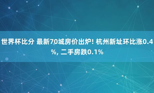 世界杯比分 最新70城房价出炉! 杭州新址环比涨0.4%, 二手房跌0.1%