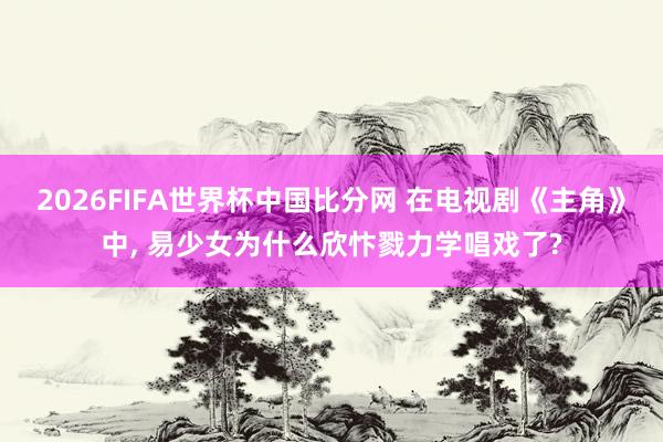 2026FIFA世界杯中国比分网 在电视剧《主角》中, 易少女为什么欣忭戮力学唱戏了?