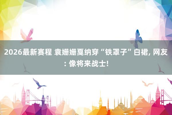 2026最新赛程 袁姗姗戛纳穿“铁罩子”白裙, 网友: 像将来战士!
