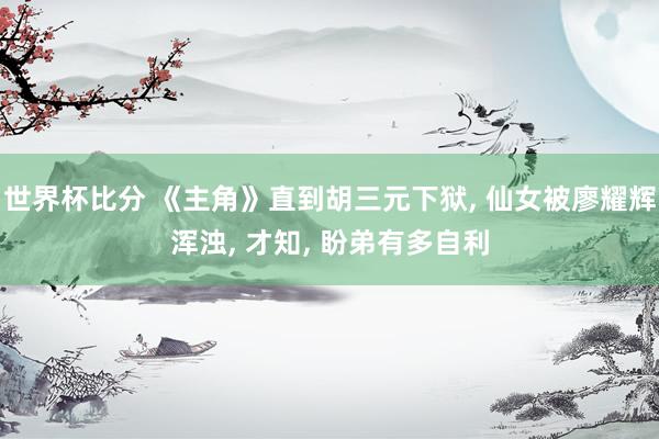 世界杯比分 《主角》直到胡三元下狱, 仙女被廖耀辉浑浊, 才知, 盼弟有多自利
