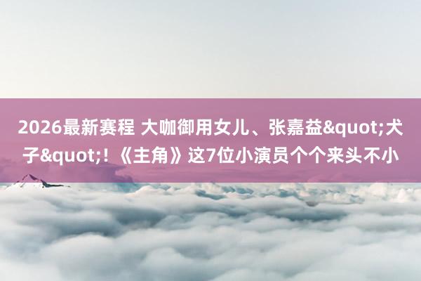 2026最新赛程 大咖御用女儿、张嘉益"犬子"! 《主角》这7位小演员个个来头不小