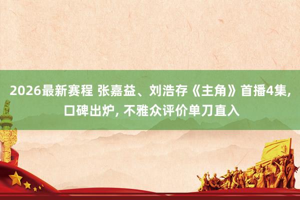 2026最新赛程 张嘉益、刘浩存《主角》首播4集, 口碑出炉, 不雅众评价单刀直入