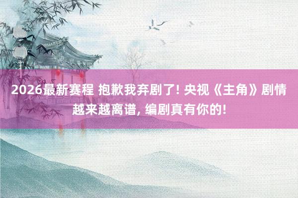 2026最新赛程 抱歉我弃剧了! 央视《主角》剧情越来越离谱, 编剧真有你的!