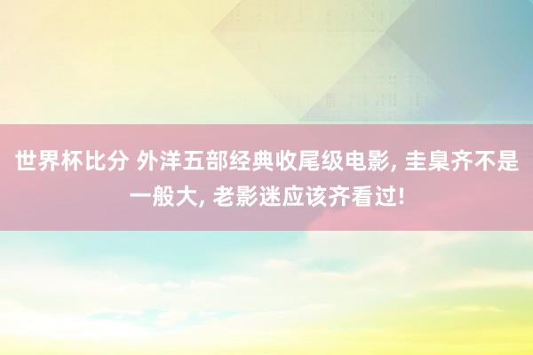 世界杯比分 外洋五部经典收尾级电影, 圭臬齐不是一般大, 老影迷应该齐看过!