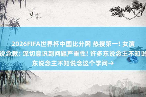 2026FIFA世界杯中国比分网 热搜第一! 女演员就争议举动说念歉: 深切意识到问题严重性! 许多东说念主不知说念这个学问→