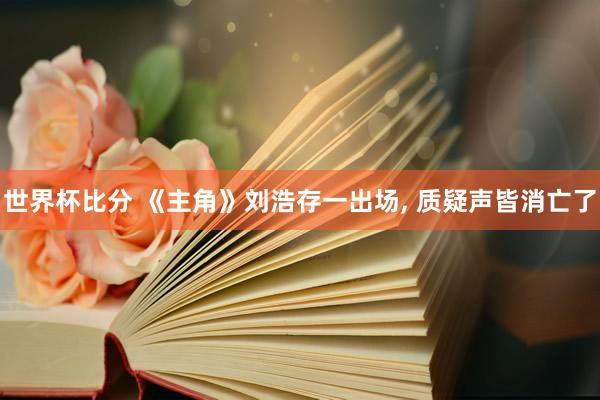 世界杯比分 《主角》刘浩存一出场, 质疑声皆消亡了