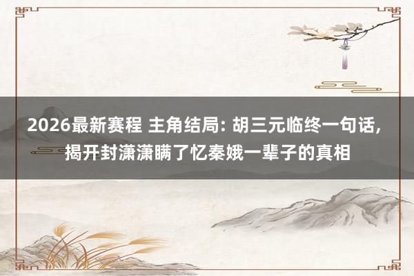 2026最新赛程 主角结局: 胡三元临终一句话， 揭开封潇潇瞒了忆秦娥一辈子的真相