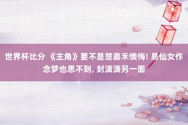 世界杯比分 《主角》要不是楚嘉禾懊悔! 易仙女作念梦也思不到, 封潇潇另一面