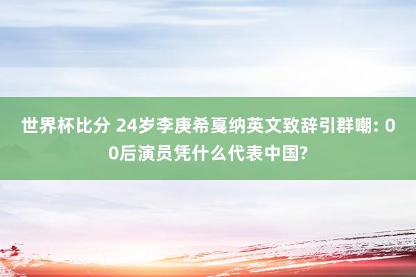 世界杯比分 24岁李庚希戛纳英文致辞引群嘲: 00后演员凭什么代表中国?