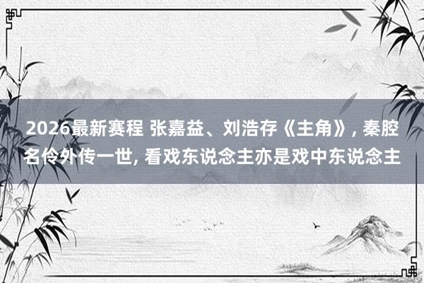 2026最新赛程 张嘉益、刘浩存《主角》, 秦腔名伶外传一世, 看戏东说念主亦是戏中东说念主