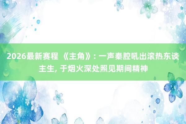 2026最新赛程 《主角》: 一声秦腔吼出滚热东谈主生, 于烟火深处照见期间精神