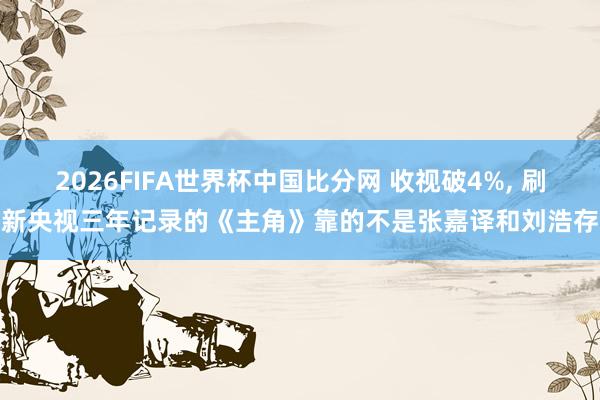 2026FIFA世界杯中国比分网 收视破4%, 刷新央视三年记录的《主角》靠的不是张嘉译和刘浩存