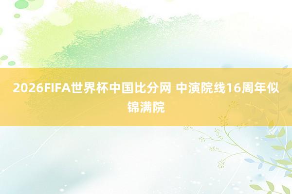2026FIFA世界杯中国比分网 中演院线16周年似锦满院