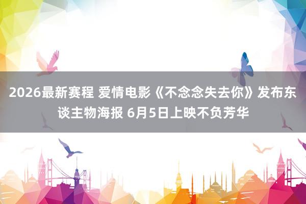 2026最新赛程 爱情电影《不念念失去你》发布东谈主物海报 6月5日上映不负芳华