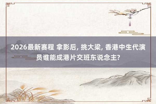 2026最新赛程 拿影后, 挑大梁, 香港中生代演员谁能成港片交班东说念主?