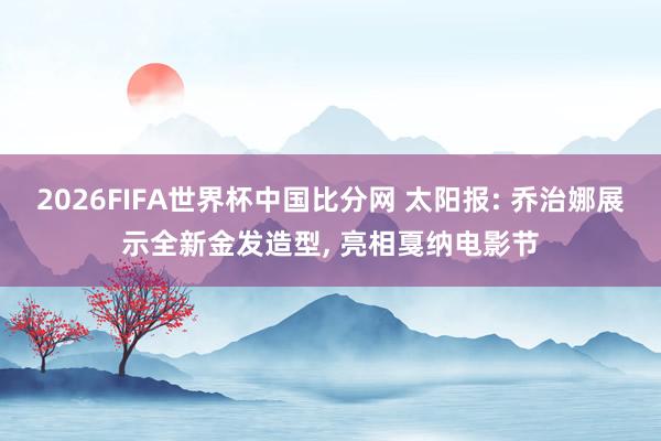 2026FIFA世界杯中国比分网 太阳报: 乔治娜展示全新金发造型, 亮相戛纳电影节