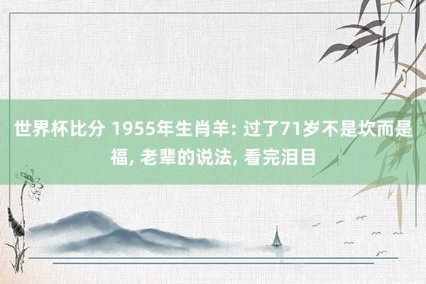 世界杯比分 1955年生肖羊: 过了71岁不是坎而是福, 老辈的说法, 看完泪目