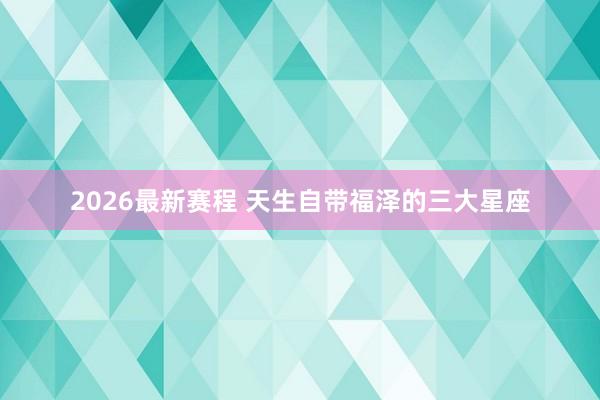 2026最新赛程 天生自带福泽的三大星座