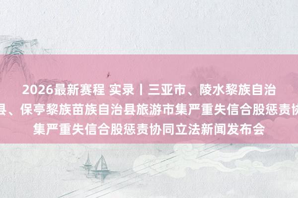 2026最新赛程 实录丨三亚市、陵水黎族自治县、乐东黎族自治县、保亭黎族苗族自治县旅游市集严重失信合股惩责协同立法新闻发布会